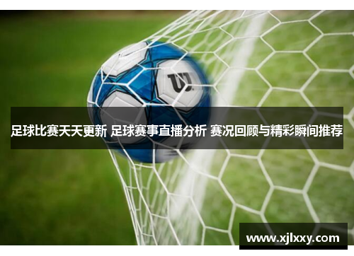 足球比赛天天更新 足球赛事直播分析 赛况回顾与精彩瞬间推荐
