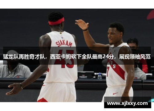 猛龙队再胜奇才队，西亚卡姆砍下全队最高24分，展现领袖风范