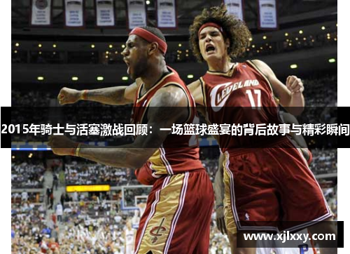 2015年骑士与活塞激战回顾：一场篮球盛宴的背后故事与精彩瞬间
