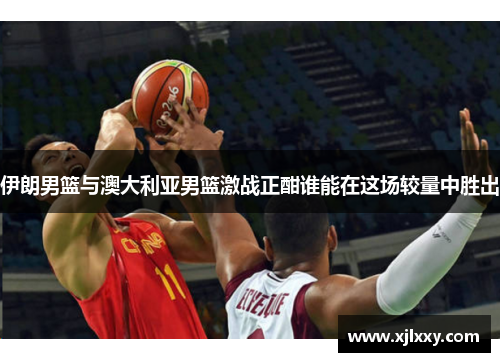 伊朗男篮与澳大利亚男篮激战正酣谁能在这场较量中胜出
